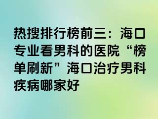 热搜排行榜前三：海口专业看男科的医院“榜单刷新”海口治疗男科疾病哪家好