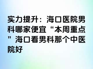 实力提升：海口医院男科哪家便宜“本周重点”海口看男科那个中医院好