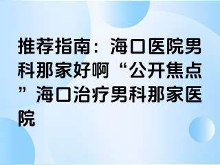 推荐指南：海口医院男科那家好啊“公开焦点”海口治疗男科那家医院