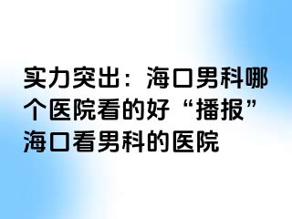 实力突出：海口男科哪个医院看的好“播报”海口看男科的医院