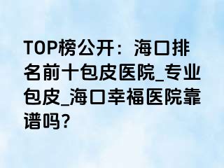 TOP榜公开：海口排名前十包皮医院_专业包皮_海口幸福医院靠谱吗?