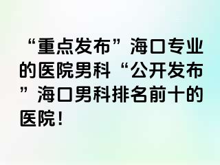 “重点发布”海口专业的医院男科“公开发布”海口男科排名前十的医院！