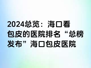 2024总览：海口看包皮的医院排名“总榜发布”海口包皮医院