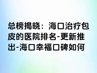 总榜揭晓：海口治疗包皮的医院排名-更新推出-海口幸福口碑如何