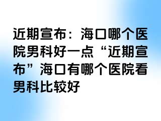 近期宣布：海口哪个医院男科好一点“近期宣布”海口有哪个医院看男科比较好