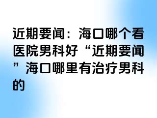 近期要闻：海口哪个看医院男科好“近期要闻”海口哪里有治疗男科的