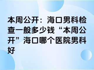 本周公开：海口男科检查一般多少钱“本周公开”海口哪个医院男科好