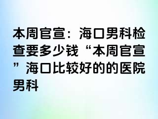 本周官宣：海口男科检查要多少钱“本周官宣”海口比较好的的医院男科