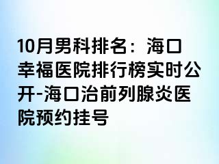 10月男科排名：海口幸福医院排行榜实时公开-海口治前列腺炎医院预约挂号