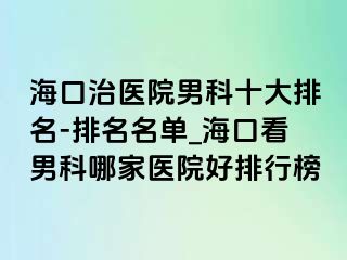 海口治医院男科十大排名-排名名单_海口看男科哪家医院好排行榜