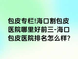 包皮专栏!海口割包皮医院哪里好前三-海口包皮医院排名怎么样?