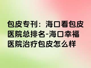 包皮专刊：海口看包皮医院总排名-海口幸福医院治疗包皮怎么样