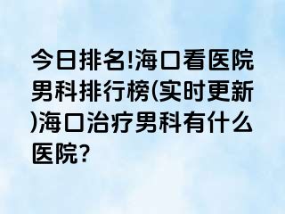 今日排名!海口看医院男科排行榜(实时更新)海口治疗男科有什么医院?