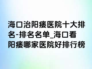 海口治阳痿医院十大排名-排名名单_海口看阳痿哪家医院好排行榜