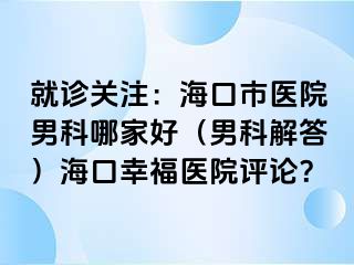 就诊关注：海口市医院男科哪家好（男科解答）海口幸福医院评论？