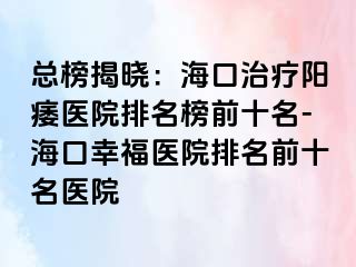 总榜揭晓：海口治疗阳痿医院排名榜前十名-海口幸福医院排名前十名医院