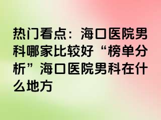 热门看点：海口医院男科哪家比较好“榜单分析”海口医院男科在什么地方