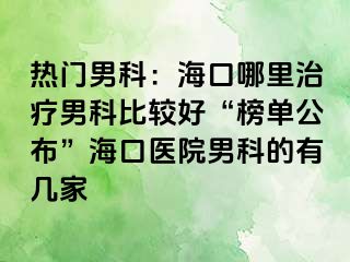 热门男科：海口哪里治疗男科比较好“榜单公布”海口医院男科的有几家