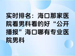 实时排名：海口那家医院看男科看的好“公开播报”海口哪有专业医院男科