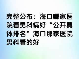 完整公布：海口哪家医院看男科病好“公开具体排名”海口那家医院男科看的好