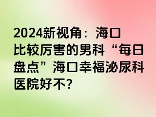 2024新视角：海口比较厉害的男科“每日盘点”海口幸福泌尿科医院好不？