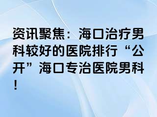 资讯聚焦：海口治疗男科较好的医院排行“公开”海口专治医院男科！