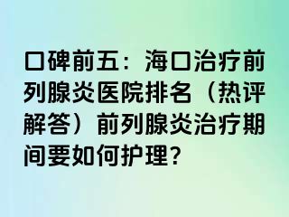 口碑前五：海口治疗前列腺炎医院排名（热评解答）前列腺炎治疗期间要如何护理？