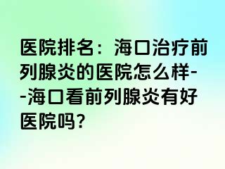 医院排名：海口治疗前列腺炎的医院怎么样--海口看前列腺炎有好医院吗?