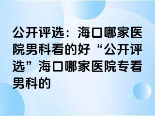 公开评选：海口哪家医院男科看的好“公开评选”海口哪家医院专看男科的