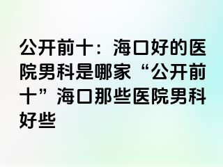 公开前十：海口好的医院男科是哪家“公开前十”海口那些医院男科好些