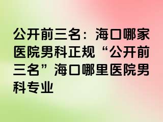 公开前三名：海口哪家医院男科正规“公开前三名”海口哪里医院男科专业