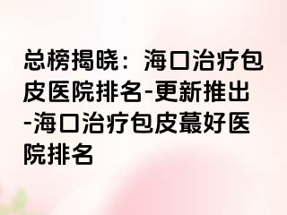 总榜揭晓：海口治疗包皮医院排名-更新推出-海口治疗包皮蕞好医院排名