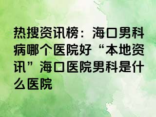 热搜资讯榜：海口男科病哪个医院好“本地资讯”海口医院男科是什么医院