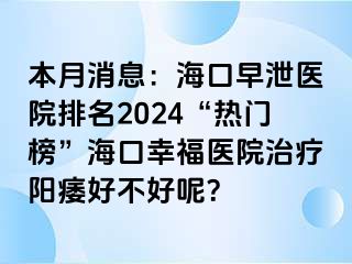 本月消息：海口早泄医院排名2024“热门榜”海口幸福医院治疗阳痿好不好呢？