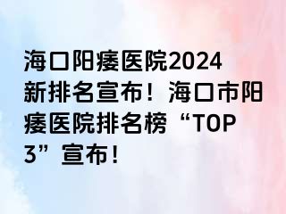 海口阳痿医院2024新排名宣布！海口市阳痿医院排名榜“TOP3”宣布！