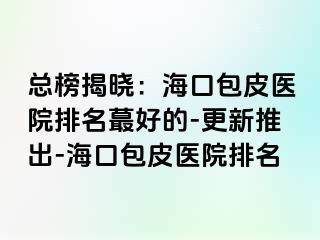 总榜揭晓：海口包皮医院排名蕞好的-更新推出-海口包皮医院排名