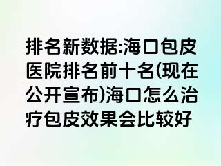 排名新数据:海口包皮医院排名前十名(现在公开宣布)海口怎么治疗包皮效果会比较好