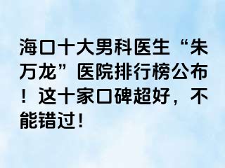 海口十大男科医生“朱万龙”医院排行榜公布！这十家口碑超好，不能错过！