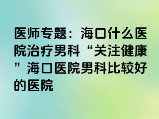 医师专题：海口什么医院治疗男科“关注健康”海口医院男科比较好的医院