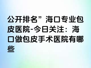 公开排名”海口专业包皮医院-今日关注：海口做包皮手术医院有哪些