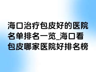 海口治疗包皮好的医院名单排名一览_海口看包皮哪家医院好排名榜