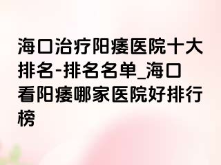 海口治疗阳痿医院十大排名-排名名单_海口看阳痿哪家医院好排行榜