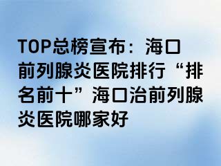 TOP总榜宣布：海口前列腺炎医院排行“排名前十”海口治前列腺炎医院哪家好