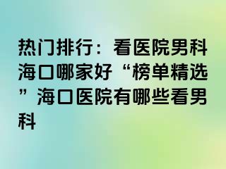 热门排行：看医院男科海口哪家好“榜单精选”海口医院有哪些看男科