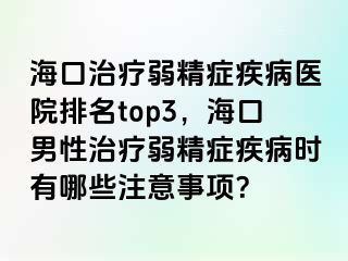 海口治疗弱精症疾病医院排名top3，海口男性治疗弱精症疾病时有哪些注意事项？