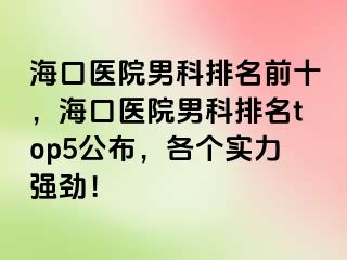 海口医院男科排名前十，海口医院男科排名top5公布，各个实力强劲！