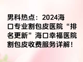 男科热点：2024海口专业割包皮医院“排名更新”海口幸福医院割包皮收费服务详解！