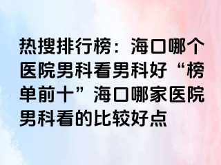 热搜排行榜：海口哪个医院男科看男科好“榜单前十”海口哪家医院男科看的比较好点