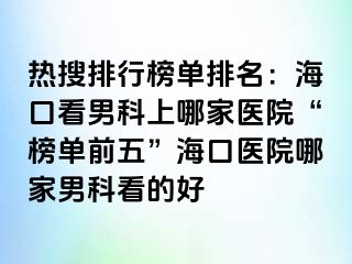 热搜排行榜单排名：海口看男科上哪家医院“榜单前五”海口医院哪家男科看的好