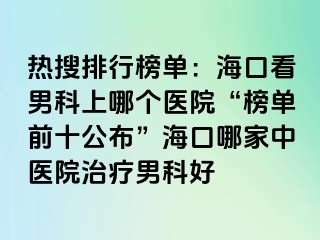 热搜排行榜单：海口看男科上哪个医院“榜单前十公布”海口哪家中医院治疗男科好